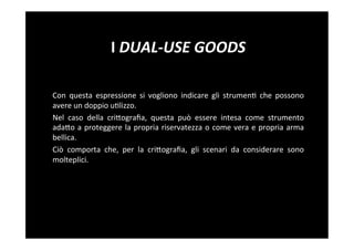 I	
  DUAL-­‐USE	
  GOODS	
  

Con	
   questa	
   espressione	
   si	
   vogliono	
   indicare	
   gli	
   strumen5	
   che	
   possono	
  
avere	
  un	
  doppio	
  u5lizzo.	
  
Nel	
   caso	
   della	
   criBograﬁa,	
   questa	
   può	
   essere	
   intesa	
   come	
   strumento	
  
adaBo	
  a	
  proteggere	
  la	
  propria	
  riservatezza	
  o	
  come	
  vera	
  e	
  propria	
  arma	
  
bellica.	
  
Ciò	
   comporta	
   che,	
   per	
   la	
   criBograﬁa,	
   gli	
   scenari	
   da	
   considerare	
   sono	
  
molteplici.	
  
 