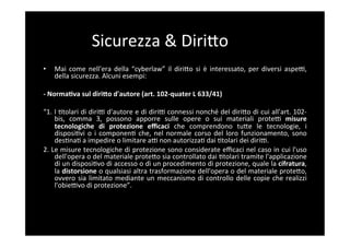 Sicurezza	
  &	
  DiriBo	
  
•     Mai	
   come	
   nell'era	
   della	
   “cyberlaw”	
   il	
   diriBo	
   si	
   è	
   interessato,	
   per	
   diversi	
   aspeF,	
  
      della	
  sicurezza.	
  Alcuni	
  esempi:	
  

-­‐	
  NormaAva	
  sul	
  diri;o	
  d'autore	
  (art.	
  102-­‐quater	
  L	
  633/41)	
  

“1.	
  I	
  5tolari	
  di	
  diriF	
  d'autore	
  e	
  di	
  diriF	
  connessi	
  nonché	
  del	
  diriBo	
  di	
  cui	
  all'art.	
  102-­‐
       bis,	
   comma	
   3,	
   possono	
   apporre	
   sulle	
   opere	
   o	
   sui	
   materiali	
   proteF	
   misure	
  
       tecnologiche	
   di	
   protezione	
   eﬃcaci	
   che	
   comprendono	
   tuBe	
   le	
   tecnologie,	
   i	
  
       disposi5vi	
   o	
   i	
   componen5	
   che,	
   nel	
   normale	
   corso	
   del	
   loro	
   funzionamento,	
   sono	
  
       des5na5	
  a	
  impedire	
  o	
  limitare	
  aF	
  non	
  autorizza5	
  dai	
  5tolari	
  dei	
  diriF.	
  
2.	
  Le	
  misure	
  tecnologiche	
  di	
  protezione	
  sono	
  considerate	
  eﬃcaci	
  nel	
  caso	
  in	
  cui	
  l'uso	
  
       dell'opera	
  o	
  del	
  materiale	
  proteBo	
  sia	
  controllato	
  dai	
  5tolari	
  tramite	
  l'applicazione	
  
       di	
   un	
   disposi5vo	
   di	
   accesso	
   o	
   dì	
   un	
   procedimento	
   di	
   protezione,	
   quale	
   la	
   cifratura,	
  
       la	
  distorsione	
  o	
  qualsiasi	
  altra	
  trasformazione	
  dell'opera	
  o	
  del	
  materiale	
  proteBo,	
  
       ovvero	
   sia	
   limitato	
   mediante	
   un	
   meccanismo	
   di	
   controllo	
   delle	
   copie	
   che	
   realizzi	
  
       l'obieFvo	
  di	
  protezione”.	
  
 