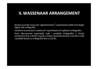 IL	
  WASSENAAR	
  ARRANGEMENT	
  

Questo	
  accordo	
  nasce	
  per	
  regolamentare	
  l esportazione	
  delle	
  tecnologie	
  
legate	
  alla	
  criBograﬁa.	
  
Con5ene	
  le	
  previsioni	
  rela5ve	
  all esportazione	
  di	
  soHware	
  criBograﬁci.	
  
Sono	
   liberamente	
   esportabili	
   tuF	
   i	
   prodoF	
   criBograﬁci	
   a	
   chiave	
  
simmetrica	
  ﬁno	
  a	
  56	
  bit	
  e	
  quelli	
  a	
  chiave	
  asimmetrica	
  ﬁno	
  a	
  512	
  bit	
  e	
  tuF	
  
i	
  prodoF	
  basa5	
  su	
  criBograﬁa	
  ﬁno	
  a	
  112	
  bit.	
  
 