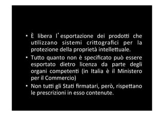 •  Ѐ	
   libera	
   l esportazione	
   dei	
   prodoF	
   che	
  
   u5lizzano	
   sistemi	
   criBograﬁci	
   per	
   la	
  
   protezione	
  della	
  proprietà	
  intelleBuale.	
  
•  TuBo	
   quanto	
   non	
   è	
   speciﬁcato	
   può	
   essere	
  
   esportato	
   dietro	
   licenza	
   da	
   parte	
   degli	
  
   organi	
   competen5	
   (in	
   Italia	
   è	
   il	
   Ministero	
  
   per	
  il	
  Commercio)	
  
•  Non	
   tuF	
   gli	
   Sta5	
   ﬁrmatari,	
   però,	
   rispeBano	
  
   le	
  prescrizioni	
  in	
  esso	
  contenute.	
  
 