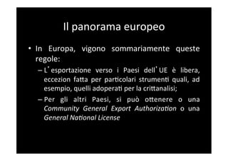 Il	
  panorama	
  europeo	
  
•  In	
   Europa,	
   vigono	
   sommariamente	
   queste	
  
   regole:	
  
   –  L esportazione	
   verso	
   i	
   Paesi	
   dell UE	
   è	
   libera,	
  
      eccezion	
   faBa	
   per	
   par5colari	
   strumen5	
   quali,	
   ad	
  
      esempio,	
  quelli	
  adopera5	
  per	
  la	
  criBanalisi;	
  
   –  Per	
   gli	
   altri	
   Paesi,	
   si	
   può	
   oBenere	
   o	
   una	
  
      Community	
   General	
   Export	
   AuthorizaCon	
   o	
   una	
  
      General	
  NaConal	
  License	
  
 