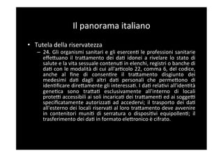Il	
  panorama	
  italiano	
  
•  Tutela	
  della	
  riservatezza	
  
    –  24.	
  Gli	
  organismi	
  sanitari	
  e	
  gli	
  esercen5	
  le	
  professioni	
  sanitarie	
  
       eﬀeBuano	
   il	
   traBamento	
   dei	
   da5	
   idonei	
   a	
   rivelare	
   lo	
   stato	
   di	
  
       salute	
  e	
  la	
  vita	
  sessuale	
  contenu5	
  in	
  elenchi,	
  registri	
  o	
  banche	
  di	
  
       da5	
  con	
  le	
  modalità	
  di	
  cui	
  all'ar5colo	
  22,	
  comma	
  6,	
  del	
  codice,	
  
       anche	
   al	
   ﬁne	
   di	
   consen5re	
   il	
   traBamento	
   disgiunto	
   dei	
  
       medesimi	
   da5	
   dagli	
   altri	
   da5	
   personali	
   che	
   permeBono	
   di	
  
       iden5ﬁcare	
   direBamente	
   gli	
   interessa5.	
   I	
   da5	
   rela5vi	
   all'iden5tà	
  
       gene5ca	
   sono	
   traBa5	
   esclusivamente	
   all'interno	
   di	
   locali	
  
       proteF	
   accessibili	
   ai	
   soli	
   incarica5	
   dei	
   traBamen5	
   ed	
   ai	
   soggeF	
  
       speciﬁcatamente	
   autorizza5	
   ad	
   accedervi;	
   il	
   trasporto	
   dei	
   da5	
  
       all'esterno	
  dei	
  locali	
  riserva5	
  al	
  loro	
  traBamento	
  deve	
  avvenire	
  
       in	
   contenitori	
   muni5	
   di	
   serratura	
   o	
   disposi5vi	
   equipollen5;	
   il	
  
       trasferimento	
  dei	
  da5	
  in	
  formato	
  eleBronico	
  è	
  cifrato.	
  
 