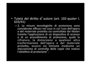 •  Tutela	
   del	
   diriBo	
   d autore	
   (art.	
   102-­‐quater	
   l.	
  
   633/41)	
  
    –  2.	
   Le	
   misure	
   tecnologiche	
   di	
   protezione	
   sono	
  
       considerate	
  eﬃcaci	
  nel	
  caso	
  in	
  cui	
  l'uso	
  dell'opera	
  
       o	
  del	
  materiale	
  proteBo	
  sia	
  controllato	
  dai	
  5tolari	
  
       tramite	
   l'applicazione	
   di	
   un	
   disposi5vo	
   di	
   accesso	
  
       o	
   dì	
   un	
   procedimento	
   di	
   protezione,	
   quale	
   la	
  
       cifratura,	
   la	
   distorsione	
   o	
   qualsiasi	
   altra	
  
       trasformazione	
   dell'opera	
   o	
   del	
   materiale	
  
       proteBo,	
   ovvero	
   sia	
   limitato	
   mediante	
   un	
  
       meccanismo	
   di	
   controllo	
   delle	
   copie	
   che	
   realizzi	
  
       l'obieFvo	
  di	
  protezione .	
  
 