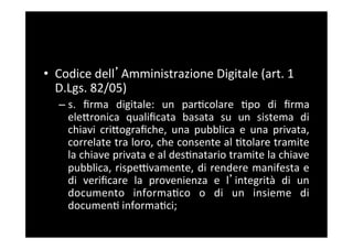 •  Codice	
  dell Amministrazione	
  Digitale	
  (art.	
  1	
  
   D.Lgs.	
  82/05)	
  
   –  s.	
   ﬁrma	
   digitale:	
   un	
   par5colare	
   5po	
   di	
   ﬁrma	
  
      eleBronica	
   qualiﬁcata	
   basata	
   su	
   un	
   sistema	
   di	
  
      chiavi	
   criBograﬁche,	
   una	
   pubblica	
   e	
   una	
   privata,	
  
      correlate	
  tra	
  loro,	
  che	
  consente	
  al	
  5tolare	
  tramite	
  
      la	
  chiave	
  privata	
  e	
  al	
  des5natario	
  tramite	
  la	
  chiave	
  
      pubblica,	
  rispeFvamente,	
  di	
  rendere	
  manifesta	
  e	
  
      di	
   veriﬁcare	
   la	
   provenienza	
   e	
   l integrità	
   di	
   un	
  
      documento	
   informa5co	
   o	
   di	
   un	
   insieme	
   di	
  
      documen5	
  informa5ci;	
  
 