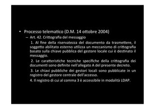 •  Processo	
  telema5co	
  (D.M.	
  14	
  oBobre	
  2004)	
  
    –  Art.	
  42.	
  CriBograﬁa	
  del	
  messaggio	
  
      	
   1.	
   Al	
   ﬁne	
   della	
   riservatezza	
   del	
   documento	
   da	
   trasmeBere,	
   il	
  
          soggeBo	
  abilitato	
  esterno	
  u5lizza	
  un	
  meccanismo	
  di	
  criBograﬁa	
  
          basato	
  sulla	
  chiave	
  pubblica	
  del	
  gestore	
  locale	
  cui	
  è	
  des5nato	
  il	
  
          messaggio.	
  
      	
   2.	
   Le	
   caraBeris5che	
   tecniche	
   speciﬁche	
   della	
   criBograﬁa	
   dei	
  
          documen5	
  sono	
  deﬁnite	
  nell'allegato	
  A	
  del	
  presente	
  decreto.	
  
      	
   3.	
   Le	
   chiavi	
   pubbliche	
   dei	
   gestori	
   locali	
   sono	
   pubblicate	
   in	
   un	
  
          registro	
  del	
  gestore	
  centrale	
  dell'accesso.	
  
      	
  4.	
  Il	
  registro	
  di	
  cui	
  al	
  comma	
  3	
  è	
  accessibile	
  in	
  modalità	
  LDAP.	
  
 