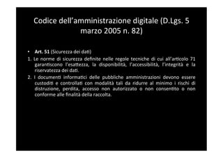 Codice	
  dell’amministrazione	
  digitale	
  (D.Lgs.	
  5	
  
                    marzo	
  2005	
  n.	
  82)	
  

•  Art.	
  51	
  (Sicurezza	
  dei	
  da5)	
  
1.	
   Le	
   norme	
   di	
   sicurezza	
   deﬁnite	
   nelle	
   regole	
   tecniche	
   di	
   cui	
   all’ar5colo	
   71	
  
        garan5scono	
   l’esaBezza,	
   la	
   disponibilità,	
   l’accessibilità,	
   l’integrità	
   e	
   la	
  
        riservatezza	
  dei	
  da5.	
  
2.	
   I	
   documen5	
   informa5ci	
   delle	
   pubbliche	
   amministrazioni	
   devono	
   essere	
  
        custodi5	
   e	
   controlla5	
   con	
   modalità	
   tali	
   da	
   ridurre	
   al	
   minimo	
   i	
   rischi	
   di	
  
        distruzione,	
   perdita,	
   accesso	
   non	
   autorizzato	
   o	
   non	
   consen5to	
   o	
   non	
  
        conforme	
  alle	
  ﬁnalità	
  della	
  raccolta.	
  
 