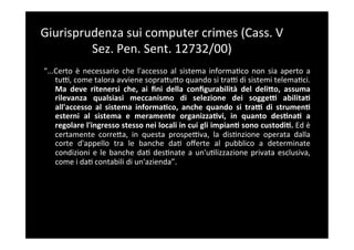 Giurisprudenza	
  sui	
  computer	
  crimes	
  (Cass.	
  V	
  
         Sez.	
  Pen.	
  Sent.	
  12732/00)	
  
“...Certo	
   è	
   necessario	
   che	
   l'accesso	
   al	
   sistema	
   informa5co	
   non	
   sia	
   aperto	
   a	
  
    tuF,	
  come	
  talora	
  avviene	
  sopraBuBo	
  quando	
  si	
  traF	
  di	
  sistemi	
  telema5ci.	
  
    Ma	
   deve	
   ritenersi	
   che,	
   ai	
   ﬁni	
   della	
   conﬁgurabilità	
   del	
   deli;o,	
   assuma	
  
    rilevanza	
   qualsiasi	
   meccanismo	
   di	
   selezione	
   dei	
   soggeY	
   abilitaA	
  
    all'accesso	
   al	
   sistema	
   informaAco,	
   anche	
   quando	
   si	
   traY	
   di	
   strumenA	
  
    esterni	
   al	
   sistema	
   e	
   meramente	
   organizzaAvi,	
   in	
   quanto	
   desAnaA	
   a	
  
    regolare	
   l'ingresso	
   stesso	
   nei	
   locali	
   in	
   cui	
   gli	
   impianA	
   sono	
   custodiA.	
   Ed	
   è	
  
    certamente	
   correBa,	
   in	
   questa	
   prospeFva,	
   la	
   dis5nzione	
   operata	
   dalla	
  
    corte	
   d'appello	
   tra	
   le	
   banche	
   da5	
   oﬀerte	
   al	
   pubblico	
   a	
   determinate	
  
    condizioni	
   e	
   le	
   banche	
   da5	
   des5nate	
   a	
   un'u5lizzazione	
   privata	
   esclusiva,	
  
    come	
  i	
  da5	
  contabili	
  di	
  un'azienda”.	
  	
  
 