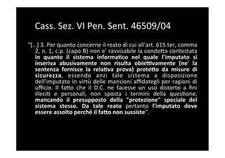 Cass.	
  Sez.	
  VI	
  Pen.	
  Sent.	
  46509/04	
  
“[…]	
  3.	
  Per	
  quanto	
  concerne	
  il	
  reato	
  di	
  cui	
  all'art.	
  615	
  ter,	
  comma	
  
   2,	
  n.	
  1,	
  c.p.	
  (capo	
  B)	
  non	
  e'	
  ravvisabile	
  la	
  condoBa	
  contestata	
  
   in	
   quanto	
   il	
   sistema	
   informaAco	
   nel	
   quale	
   l'imputato	
   si	
  
   inseriva	
   abusivamente	
   non	
   risulta	
   obieYvamente	
   (ne'	
   la	
  
   sentenza	
   fornisce	
   la	
   relaAva	
   prova)	
   prote;o	
   da	
   misure	
   di	
  
   sicurezza,	
   essendo	
   anzi	
   tale	
   sistema	
   a	
   disposizione	
  
   dell'imputato	
  in	
  virtù	
  delle	
  mansioni	
  aﬃdategli	
  per	
  ragioni	
  di	
  
   uﬃcio.	
   Il	
   faBo	
   che	
   il	
   D.C.	
   ne	
   facesse	
   un	
   uso	
   distorto	
   a	
   ﬁni	
  
   illeci5	
   e	
   personali,	
   non	
   sposta	
   i	
   termini	
   della	
   ques5one,	
  
   mancando	
   il	
   presupposto	
   della	
   "protezione"	
   speciale	
   del	
  
   sistema	
   stesso.	
   Da	
   tale	
   reato	
   pertanto	
   l'imputato	
   deve	
  
   essere	
  assolto	
  perché	
  il	
  fa;o	
  non	
  sussiste”.	
  
 