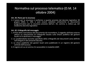 Norma5va	
  sul	
  processo	
  telema5co	
  (D.M.	
  14	
  
                          oBobre	
  2004)	
  
Art.	
  34.	
  Piano	
  per	
  la	
  sicurezza	
  
3.	
   Il	
   piano	
   per	
   la	
   sicurezza	
   è	
   conforme	
   a	
   quanto	
   previsto	
   dal	
   decreto	
   legisla5vo	
   30	
  
         giugno	
   2003,	
   n.	
   196,	
   e	
   può	
   essere	
   adoBato	
   unitamente	
   al	
   documento	
  
         programma5co	
   per	
   la	
   sicurezza	
   previsto	
   dall'art.	
   34,	
   comma	
   1,	
   leBera	
   g),	
   del	
  
         medesimo	
  decreto	
  legisla5vo	
  
	
  
Art.	
  42.	
  Cri;ograﬁa	
  del	
  messaggio	
  
1.	
  Al	
  ﬁne	
  della	
  riservatezza	
  del	
  documento	
  da	
  trasmeBere,	
  il	
  soggeBo	
  abilitato	
  esterno	
  
         u5lizza	
   un	
   meccanismo	
   di	
   criBograﬁa	
   basato	
   sulla	
   chiave	
   pubblica	
   del	
   gestore	
  
         locale	
  cui	
  è	
  des5nato	
  il	
  messaggio.	
  
2.	
  Le	
  caraBeris5che	
  tecniche	
  speciﬁche	
  della	
  criBograﬁa	
  dei	
  documen5	
  sono	
  deﬁnite	
  
         nell'allegato	
  A	
  del	
  presente	
  decreto.	
  
3.	
   Le	
   chiavi	
   pubbliche	
   dei	
   gestori	
   locali	
   sono	
   pubblicate	
   in	
   un	
   registro	
   del	
   gestore	
  
         centrale	
  dell'accesso.	
  
4.	
  Il	
  registro	
  di	
  cui	
  al	
  comma	
  3	
  è	
  accessibile	
  in	
  modalità	
  LDAP.	
  
 