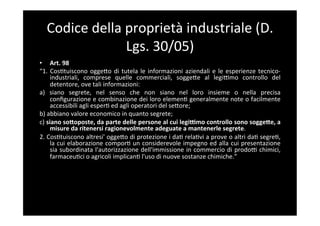Codice	
  della	
  proprietà	
  industriale	
  (D.	
  
                      Lgs.	
  30/05)	
  
•  Art.	
  98	
  
“1.	
   Cos5tuiscono	
   oggeBo	
   di	
   tutela	
   le	
   informazioni	
   aziendali	
   e	
   le	
   esperienze	
   tecnico-­‐
        industriali,	
   comprese	
   quelle	
   commerciali,	
   soggeBe	
   al	
   legiFmo	
   controllo	
   del	
  
        detentore,	
  ove	
  tali	
  informazioni:	
  
a)	
   siano	
   segrete,	
   nel	
   senso	
   che	
   non	
   siano	
   nel	
   loro	
   insieme	
   o	
   nella	
   precisa	
  
        conﬁgurazione	
  e	
  combinazione	
  dei	
  loro	
  elemen5	
  generalmente	
  note	
  o	
  facilmente	
  
        accessibili	
  agli	
  esper5	
  ed	
  agli	
  operatori	
  del	
  seBore;	
  
b)	
  abbiano	
  valore	
  economico	
  in	
  quanto	
  segrete;	
  
c)	
  siano	
  so;oposte,	
  da	
  parte	
  delle	
  persone	
  al	
  cui	
  legiYmo	
  controllo	
  sono	
  sogge;e,	
  a	
  
        misure	
  da	
  ritenersi	
  ragionevolmente	
  adeguate	
  a	
  mantenerle	
  segrete.	
  
2.	
  Cos5tuiscono	
  altresi'	
  oggeBo	
  di	
  protezione	
  i	
  da5	
  rela5vi	
  a	
  prove	
  o	
  altri	
  da5	
  segre5,	
  
        la	
  cui	
  elaborazione	
  compor5	
  un	
  considerevole	
  impegno	
  ed	
  alla	
  cui	
  presentazione	
  
        sia	
  subordinata	
  l'autorizzazione	
  dell'immissione	
  in	
  commercio	
  di	
  prodoF	
  chimici,	
  
        farmaceu5ci	
  o	
  agricoli	
  implican5	
  l'uso	
  di	
  nuove	
  sostanze	
  chimiche.”	
  
 