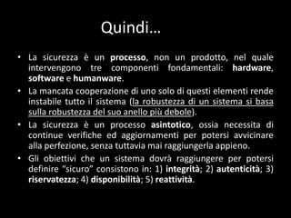 TeoriesullasicurezzaAllasicurezza (in particolaredeidati e deisistemiinformatici) sono state attribuite diverse funzioni:	- funzioneconcorrenziale (fattore di competitività per l'azienda);	- funzionegarantista (preservandoidatipersonali da usiimproprisitutelaanche la dignitàdella persona);	- funzioneforense (puòprevenire la formazione di fattispeciecriminose o, se correttamenteimplementata, agevolarel'operatodelleforzedell'ordine);	- funzioneefficientista (èstatostatisticamenteprovatochel’adozione di accorgimenti in materia di sicurezza ha portato ad unamaggioreefficienzadell’interastruttura, siaessapubblica o privata).