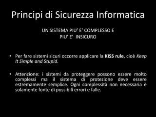 Principi di Sicurezza InformaticaNON ESISTONO SISTEMI SICURIIl software non puòessereperfetto (privo di errori);Il grado di sicurezzaèdato dal tempo necessario per violareilsistema, dall'investimentonecessario e dallaprobabilità di successo.
