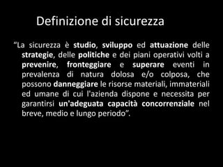 Definizione di sicurezza“La sicurezzaèstudio, sviluppoedattuazionedellestrategie, dellepolitiche e deipianioperativivolti a prevenire, fronteggiare e superareeventi in prevalenza di naturadolosa e/o colposa, chepossonodanneggiare le risorsemateriali, immaterialiedumane di cui l'aziendadispone e necessita per garantirsiun'adeguatacapacitàconcorrenzialenelbreve, medio e lungoperiodo”.