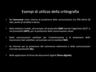 Caratteristiche della crittografiaLa crittografiavieneutilizzataprincipalmente per implementare le seguentioperazioni: autenticazione, riservatezza, integrità, anonimato.L'autenticazioneèl'operazionecheconsente di assicurarel'identità di un utente in un processo di comunicazione.La riservatezzaèl'operazionepiùconosciutadellacrittografiaperchèèquellachestoricamenteènata per prima e checonsistenelproteggere le informazioni da occhiindiscreti.L'integritàèl'operazionecheconsente di certificarel'originalità di un messaggio o di un documento. In praticasicertificacheilmessaggio non èstatomodificato in nessunmodo.L'anonimatoèl'operazionecheconsente di non rendererintracciabileunacomunicazione, èunadelleoperazionipiùcomplesse da realizzare.