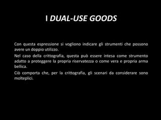 La vera “cryptocontroversy”Da tempo, gli studiosi si interrogano su un dilemma: la crittografia è-uno strumento volto a tutelare la privacy dei cittadini?uno strumento volto a eludere i controlli e, quindi, ad agevolare la commissione di illeciti?I dual-use goodsCon questa espressione si vogliono indicare gli strumenti che possono avere un doppio utilizzo.Nel caso della crittografia, questa può essere intesa come strumento adatto a proteggere la propria riservatezza o come vera e propria arma bellica.Ciò comporta che, per la crittografia, gli scenari da considerare sono molteplici.
