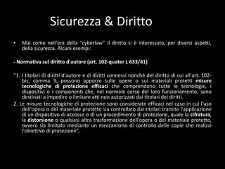 Sicurezza & DirittoMai come nell'eradella “cyberlaw” ildirittosièinteressato, per diversiaspetti, dellasicurezza. Alcuniesempi:- Normativasuldirittod'autore (art. 102-quater L 633/41)“1. I titolari di dirittid'autore e di diritticonnessinonché del diritto di cui all'art. 102-bis, comma 3, possonoapporresulleopere o sui materialiprotettimisuretecnologiche di protezioneefficacichecomprendonotutte le tecnologie, idispositivi o icomponentiche, nelnormalecorso del lorofunzionamento, sonodestinati a impedire o limitareatti non autorizzatidaititolarideidiritti.2. Le misuretecnologiche di protezionesono considerate efficacinelcaso in cui l'usodell'opera o del materialeprotettosiacontrollatodaititolaritramitel'applicazione di un dispositivo di accesso o dì un procedimento di protezione, quale la cifratura, la distorsione o qualsiasialtratrasformazionedell'opera o del materialeprotetto, ovverosialimitatomediante un meccanismo di controllodellecopiecherealizzil'obiettivo di protezione”.