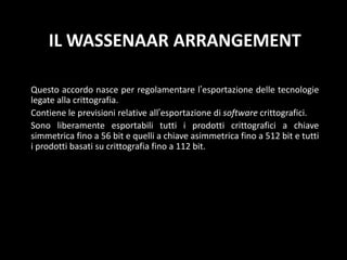 Il WassenaarArrangementQuesto accordo nasce per regolamentare l’esportazione delle tecnologie legate alla crittografia.Contiene le previsioni relative all’esportazione di software crittografici.Sono liberamente esportabili tutti i prodotti crittografici a chiave simmetrica fino a 56 bit e quelli a chiave asimmetrica fino a 512 bit e tutti i prodotti basati su crittografia fino a 112 bit.