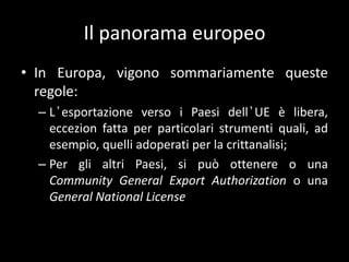 Il panorama europeoIn Europa, vigono sommariamente queste regole:L’esportazione verso i Paesi dell’UE è libera, eccezion fatta per particolari strumenti quali, ad esempio, quelli adoperati per la crittanalisi;Per gli altri Paesi, si può ottenere o una Community General Export Authorization o una General National License