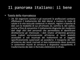 Il panorama italiano: il beneTutela della riservatezza24. Gli organismi sanitari e gli esercenti le professioni sanitarie effettuano il trattamento dei dati idonei a rivelare lo stato di salute e la vita sessuale contenuti in elenchi, registri o banche di dati con le modalità di cui all'articolo 22, comma 6, del codice, anche al fine di consentire il trattamento disgiunto dei medesimi dati dagli altri dati personali che permettono di identificare direttamente gli interessati. I dati relativi all'identità genetica sono trattati esclusivamente all'interno di locali protetti accessibili ai soli incaricati dei trattamenti ed ai soggetti specificatamente autorizzati ad accedervi; il trasporto dei dati all'esterno dei locali riservati al loro trattamento deve avvenire in contenitori muniti di serratura o dispositivi equipollenti; il trasferimento dei dati in formato elettronico è cifrato.