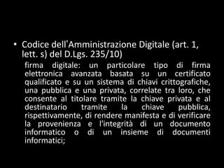 Codice dell’Amministrazione Digitale (art. 1, lett. s) del D.Lgs.235/10)firma digitale: un particolare tipo di firma elettronica avanzata basata su un certificato qualificato e su un sistema di chiavi crittografiche, una pubblica e una privata, correlate tra loro, che consente al titolare tramite la chiave privata e al destinatario tramite la chiave pubblica, rispettivamente, di rendere manifesta e di verificare la provenienza e l'integrità di un documento informatico o di un insieme di documenti informatici;
