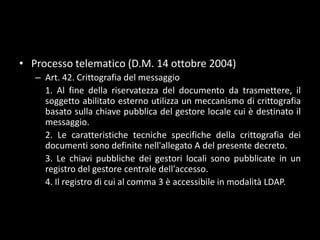 Processo telematico (D.M. 14 ottobre 2004)Art. 42. Crittografia del messaggio	1. Al fine della riservatezza del documento da trasmettere, il soggetto abilitato esterno utilizza un meccanismo di crittografia basato sulla chiave pubblica del gestore locale cui è destinato il messaggio.	2. Le caratteristiche tecniche specifiche della crittografia dei documenti sono definite nell'allegato A del presente decreto.	3. Le chiavi pubbliche dei gestori locali sono pubblicate in un registro del gestore centrale dell'accesso.	4. Il registro di cui al comma 3 è accessibile in modalità LDAP.