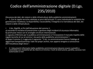 Codice dell’amministrazione digitale (D.Lgs.235/2010)(Sicurezza dei dati, dei sistemi e delle infrastrutture delle pubbliche amministrazioni).1. Con le regole tecniche adottate ai sensi dell’articolo 71 sono individuate le modalità chegarantiscono l'esattezza, la disponibilità, l'accessibilità, l'integrità e la riservatezza dei dati, deisistemi e delle infrastrutture.1-bis. DigitPA, ai fini dell’attuazione del comma 1:a) raccorda le iniziative di prevenzione e gestione degli incidenti di sicurezza informatici;b) promuove intese con le analoghe strutture internazionali;c) segnala al Ministro per la pubblica amministrazione e l’innovazione il mancato rispetto delleregole tecniche di cui al comma 1 da parte delle pubbliche amministrazioni.”;d) dopo il comma 2, è aggiunto il seguente: “2-bis. Le amministrazioni hanno l’obbligo diaggiornare tempestivamente i dati nei propri archivi, non appena vengano a conoscenzadell’inesattezza degli stessi.”.2. I documenti informatici delle pubbliche amministrazioni devono essere custoditi e controllati con modalità tali da ridurre al minimo i rischi di distruzione, perdita, accesso non autorizzato o nonconsentito o non conforme alle finalità della raccolta.