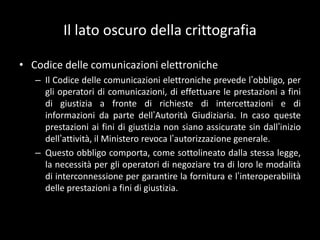 Il lato oscuro della crittografiaCodice delle comunicazioni elettronicheIl Codice delle comunicazioni elettroniche prevede l’obbligo, per gli operatori di comunicazioni, di effettuare le prestazioni a fini di giustizia a fronte di richieste di intercettazioni e di informazioni da parte dell’Autorità Giudiziaria. In caso queste prestazioni ai fini di giustizia non siano assicurate sin dall’inizio dell’attività, il Ministero revoca l’autorizzazione generale.Questo obbligo comporta, come sottolineato dalla stessa legge, la necessità per gli operatori di negoziare tra di loro le modalità di interconnessione per garantire la fornitura e l’interoperabilità delle prestazioni a fini di giustizia.
