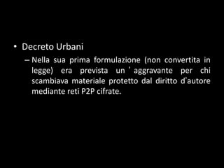 Decreto UrbaniNella sua prima formulazione (non convertita in legge) era prevista un’aggravante per chi scambiava materiale protetto dal diritto d’autore mediante reti P2P cifrate.