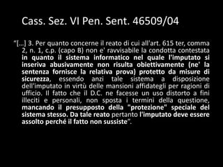 archivi, non appena vengano a conoscenza dell’inesattezza degli stessi.Giurisprudenza sui computer crimes (Cass. V Sez. Pen. Sent. 12732/00)“...Certoènecessariochel'accesso al sistemainformatico non siaaperto a tutti, come taloraavvienesoprattuttoquandositratti di sistemitelematici. Ma deveritenersiche, aifinidellaconfigurabilità del delitto, assumarilevanzaqualsiasimeccanismo di selezionedeisoggettiabilitatiall'accesso al sistemainformatico, anchequandositratti di strumentiesterni al sistema e meramenteorganizzativi, in quantodestinati a regolarel'ingressostessoneilocali in cui gliimpiantisonocustoditi. Ed ècertamentecorretta, in questaprospettiva, la distinzioneoperatadallacorted'appellotra le banchedatiofferte al pubblico a determinate condizioni e le banchedatidestinate a un'utilizzazioneprivataesclusiva, come idaticontabili di un'azienda”. 