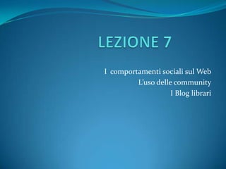 LEZIONE7 I comportamenti sociali sul Web L’uso delle community I Blog librari 