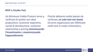 Digital Product Design - AA 2015-2016
Scuola di Economia e Studi aziendali© 2015 - Nicola Mattina
Un Minimum Viable Product serve a
veriﬁcare le ipotesi sul value
proposition, customer segments,
canali di distribuzione, customer
relationship e pricing minimizzando
l’investimento e massimizzando
l’apprendimento.
MVP e Smoke Test
Poiché abbiamo molte ipotesi da
veriﬁcare, un solo test non basta.
Occorre organizzarsi per effettuare
molti test in modo sistematico.
 