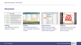 Digital Product Design - AA 2015-2016
Scuola di Economia e Studi aziendali© 2015 - Nicola Mattina
Strumenti
Backlog
Lista delle idee di test da
mettere in campo.
Pipeline
Lista degli esperimenti in
corso o eseguiti e sintesi dei
risultati.
Experiment Doc
Obiettivi, ipotesi, design
degli esperimenti, risultati,
analisi, lezioni apprese.
Playbook
Guida passo per passo agli
esperimenti che hanno
avuto successo.
 