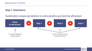 Digital Product Design - AA 2015-2016
Scuola di Economia e Studi aziendali© 2015 - Nicola Mattina
Step 1. Brainstorm
Suddividete sempre gli obiettivi in sotto-obiettivi più facili da affrontare.
Tasso
di attivazione
Step 1 Step 2 Step 3= + +
Se voglio migliorare
questo aspetto
Faccio il brainstorming
su questi elementi
 