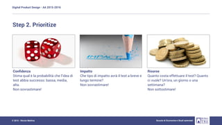 Digital Product Design - AA 2015-2016
Scuola di Economia e Studi aziendali© 2015 - Nicola Mattina
Step 2. Prioritize
Conﬁdenza
Stima qual è la probabilità che l’idea di
test abbia successo: bassa, media,
alta.
Non sovrastimare!
Impatto
Che tipo di impatto avrà il test a breve e
lungo termine?
Non sovrastimare!
Risorse
Quanto costa effettuare il test? Quanto
ci vuole? Un’ora, un giorno o una
settimana?
Non sottostimare!
 