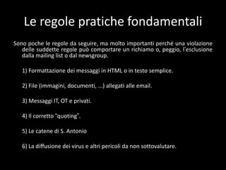 Le regole pratiche fondamentali
Sono poche le regole da seguire, ma molto importanti perché una violazione
   delle suddette regole può comportare un richiamo o, peggio, l’esclusione
   dalla mailing list o dal newsgroup.

   1) Formattazione dei messaggi in HTML o in testo semplice.

   2) File (immagini, documenti, ...) allegati alle email.

   3) Messaggi IT, OT e privati.

   4) Il corretto “quoting”.

   5) Le catene di S. Antonio

   6) La diffusione dei virus e altri pericoli da non sottovalutare.
 
