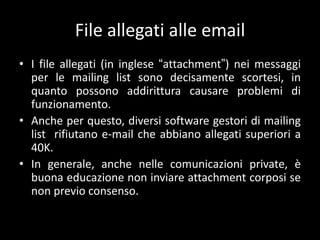 File allegati alle email
• I file allegati (in inglese “attachment”) nei messaggi
  per le mailing list sono decisamente scortesi, in
  quanto possono addirittura causare problemi di
  funzionamento.
• Anche per questo, diversi software gestori di mailing
  list rifiutano e-mail che abbiano allegati superiori a
  40K.
• In generale, anche nelle comunicazioni private, è
  buona educazione non inviare attachment corposi se
  non previo consenso.
 