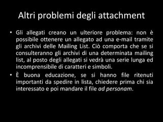 Altri problemi degli attachment
• Gli allegati creano un ulteriore problema: non è
  possibile ottenere un allegato ad una e-mail tramite
  gli archivi delle Mailing List. Ciò comporta che se si
  consulteranno gli archivi di una determinata mailing
  list, al posto degli allegati si vedrà una serie lunga ed
  incomprensibile di caratteri e simboli.
• È buona educazione, se si hanno file ritenuti
  importanti da spedire in lista, chiedere prima chi sia
  interessato e poi mandare il file ad personam.
 