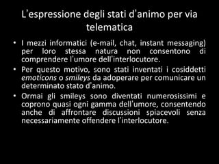 L’espressione degli stati d’animo per via
                telematica
• I mezzi informatici (e-mail, chat, instant messaging)
  per loro stessa natura non consentono di
  comprendere l’umore dell’interlocutore.
• Per questo motivo, sono stati inventati i cosiddetti
  emoticons o smileys da adoperare per comunicare un
  determinato stato d’animo.
• Ormai gli smileys sono diventati numerosissimi e
  coprono quasi ogni gamma dell’umore, consentendo
  anche di affrontare discussioni spiacevoli senza
  necessariamente offendere l’interlocutore.
 