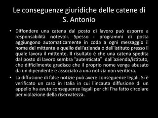 Le conseguenze giuridiche delle catene di
               S. Antonio
• Diffondere una catena dal posto di lavoro può esporre a
  responsabilità notevoli. Spesso i programmi di posta
  aggiungono automaticamente in coda a ogni messaggio il
  nome del mittente e quello dell'azienda o dell'istituto presso il
  quale lavora il mittente. Il risultato è che una catena spedita
  dal posto di lavoro sembra “autenticata” dall’azienda/istituto,
  che difficilmente gradisce che il proprio nome venga abusato
  da un dipendente e associato a una notizia non veritiera.
• La diffusione di false notizie può avere conseguenze legali. Si è
  verificato un caso in Italia in cui l’incauta diffusione di un
  appello ha avuto conseguenze legali per chi l'ha fatto circolare
  per violazione della riservatezza.
 
