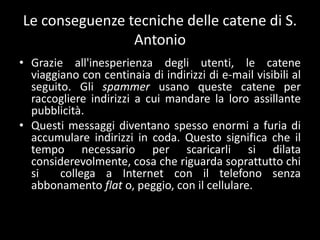 Le conseguenze tecniche delle catene di S.
                Antonio
• Grazie all'inesperienza degli utenti, le catene
  viaggiano con centinaia di indirizzi di e-mail visibili al
  seguito. Gli spammer usano queste catene per
  raccogliere indirizzi a cui mandare la loro assillante
  pubblicità.
• Questi messaggi diventano spesso enormi a furia di
  accumulare indirizzi in coda. Questo significa che il
  tempo necessario per scaricarli si dilata
  considerevolmente, cosa che riguarda soprattutto chi
  si    collega a Internet con il telefono senza
  abbonamento flat o, peggio, con il cellulare.
 
