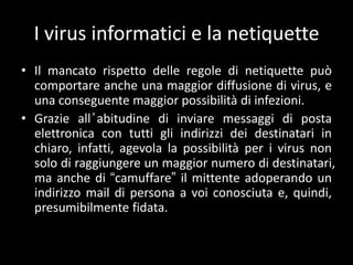 I virus informatici e la netiquette
• Il mancato rispetto delle regole di netiquette può
  comportare anche una maggior diffusione di virus, e
  una conseguente maggior possibilità di infezioni.
• Grazie all ’ abitudine di inviare messaggi di posta
  elettronica con tutti gli indirizzi dei destinatari in
  chiaro, infatti, agevola la possibilità per i virus non
  solo di raggiungere un maggior numero di destinatari,
  ma anche di “camuffare” il mittente adoperando un
  indirizzo mail di persona a voi conosciuta e, quindi,
  presumibilmente fidata.
 