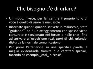 Che bisogno c’è di urlare?
• Un modo, invece, per far sentire il proprio tono di
  voce è quello di usare le maiuscole
• Ricordate quindi: quando scrivete in maiuscolo, state
  “gridando”, ed è un atteggiamento che spesso viene
  censurato e sanzionato nei forum e nelle chat, fino
  ad arrivare all’espulsione (c.d. ban) di chi, urlando,
  disturba la normale comunicazione.
• Per porre l'attenzione su una specifica parola, è
  meglio evidenziarla tramite due caratteri speciali,
  facendo ad esempio _così_ o *così*.
 