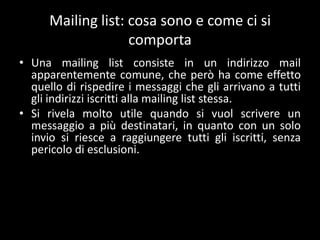 Mailing list: cosa sono e come ci si
                    comporta
• Una mailing list consiste in un indirizzo mail
  apparentemente comune, che però ha come effetto
  quello di rispedire i messaggi che gli arrivano a tutti
  gli indirizzi iscritti alla mailing list stessa.
• Si rivela molto utile quando si vuol scrivere un
  messaggio a più destinatari, in quanto con un solo
  invio si riesce a raggiungere tutti gli iscritti, senza
  pericolo di esclusioni.
 