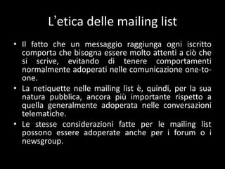 L’etica delle mailing list
• Il fatto che un messaggio raggiunga ogni iscritto
  comporta che bisogna essere molto attenti a ciò che
  si scrive, evitando di tenere comportamenti
  normalmente adoperati nelle comunicazione one-to-
  one.
• La netiquette nelle mailing list è, quindi, per la sua
  natura pubblica, ancora più importante rispetto a
  quella generalmente adoperata nelle conversazioni
  telematiche.
• Le stesse considerazioni fatte per le mailing list
  possono essere adoperate anche per i forum o i
  newsgroup.
 