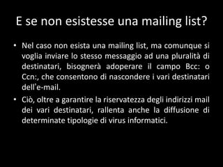 E se non esistesse una mailing list?
• Nel caso non esista una mailing list, ma comunque si
  voglia inviare lo stesso messaggio ad una pluralità di
  destinatari, bisognerà adoperare il campo Bcc: o
  Ccn:, che consentono di nascondere i vari destinatari
  dell’e-mail.
• Ciò, oltre a garantire la riservatezza degli indirizzi mail
  dei vari destinatari, rallenta anche la diffusione di
  determinate tipologie di virus informatici.
 