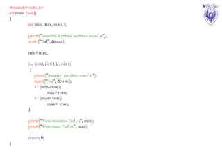 #include<stdio.h>
int main (void)
{
           int min, max, voto, i;

           printf("inserisci il primo numero voton");
           scanf("%d", &max);

           min=max;

           for (i=0; i<=10; i=i+1)
            {
              printf("inserisci un altro voton");
              scanf("%d", &voto);
               if (min>voto)
                      min=voto;
               if (max<voto)
                      max= voto;
           }

           printf("Voto minimo: %dn", min);
           printf("Voto max: %dn", max);

           return 0;
}
 