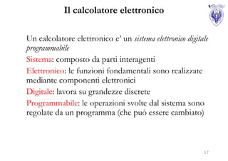 Il calcolatore elettronico

Un calcolatore elettronico e’ un sistema elettronico digitale
programmabile
Sistema: composto da parti interagenti
Elettronico: le funzioni fondamentali sono realizzate
mediante componenti elettronici
Digitale: lavora su grandezze discrete
Programmabile: le operazioni svolte dal sistema sono
regolate da un programma (che può essere cambiato)



                                                           17
 