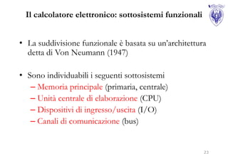 Il calcolatore elettronico: sottosistemi funzionali


• La suddivisione funzionale è basata su un’architettura
  detta di Von Neumann (1947)

• Sono individuabili i seguenti sottosistemi
   – Memoria principale (primaria, centrale)
   – Unità centrale di elaborazione (CPU)
   – Dispositivi di ingresso/uscita (I/O)
   – Canali di comunicazione (bus)


                                                       23
 