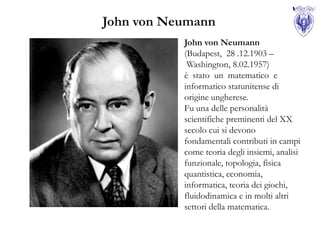 John von Neumann
           John von Neumann
           (Budapest, 28 .12.1903 –
            Washington, 8.02.1957)
           è stato un matematico e
           informatico statunitense di
           origine ungherese.
           Fu una delle personalità
           scientifiche preminenti del XX
           secolo cui si devono
           fondamentali contributi in campi
           come teoria degli insiemi, analisi
           funzionale, topologia, fisica
           quantistica, economia,
           informatica, teoria dei giochi,
           fluidodinamica e in molti altri
           settori della matematica.
 