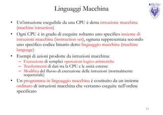 Linguaggi Macchina
• Un’istruzione eseguibile da una CPU è detta istruzione macchina
  (machine istruction)
• Ogni CPU è in grado di eseguire soltanto uno specifico insieme di
  istruzioni macchina (instruction set), ognuna rappresentata secondo
  uno specifico codice binario detto linguaggio macchina (machine
  language)
• Esempi di azioni prodotte da istruzioni macchina:
    – Esecuzione di semplici operazioni logico-aritmetiche
    – Trasferimenti di dati tra la CPU e le unità esterne
    – Modifica del flusso di esecuzione delle istruzioni (normalmente
      sequenziale)
• Un programma in linguaggio macchina è costituito da un insieme
  ordinato di istruzioni macchina che verranno eseguite nell’ordine
  specificato


                                                                        31
 